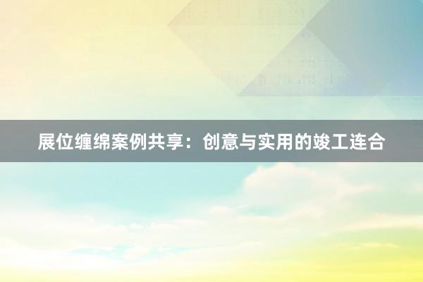 展位缠绵案例共享:创意与实用的竣工连合